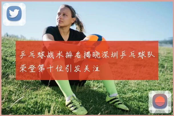 乒乓球战术排名揭晓深圳乒乓球队荣登第十位引发关注