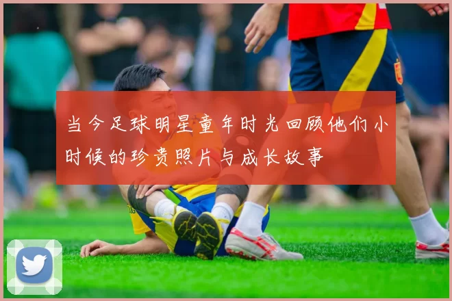 当今足球明星童年时光回顾他们小时候的珍贵照片与成长故事