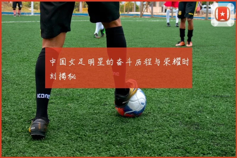 中国女足明星的奋斗历程与荣耀时刻揭秘