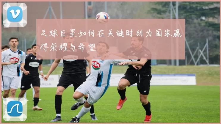 足球巨星如何在关键时刻为国家赢得荣耀与希望