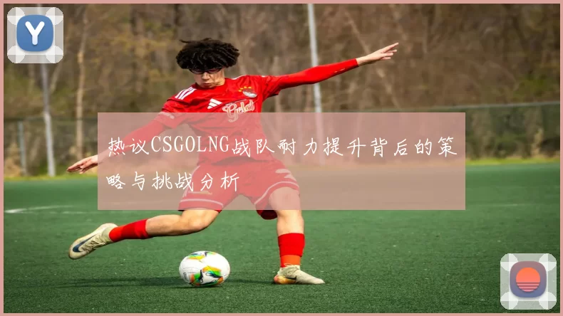 热议CSGOLNG战队耐力提升背后的策略与挑战分析