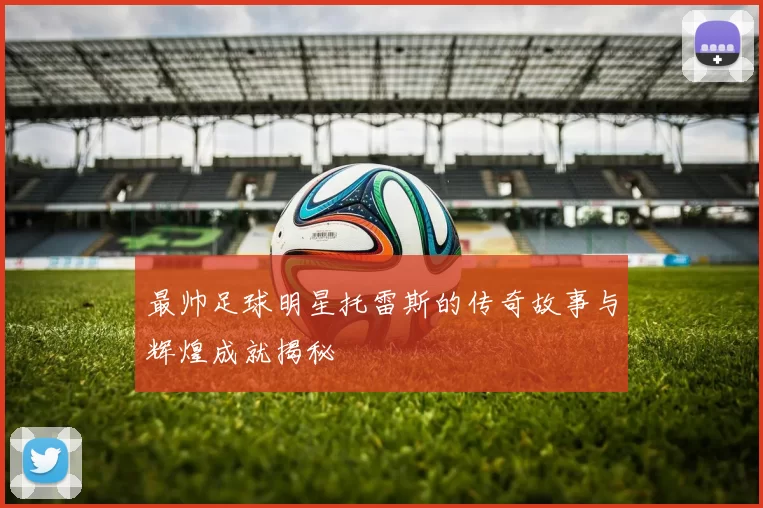 最帅足球明星托雷斯的传奇故事与辉煌成就揭秘