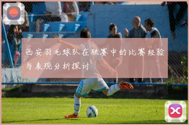 西安羽毛球队在联赛中的比赛经验与表现分析探讨