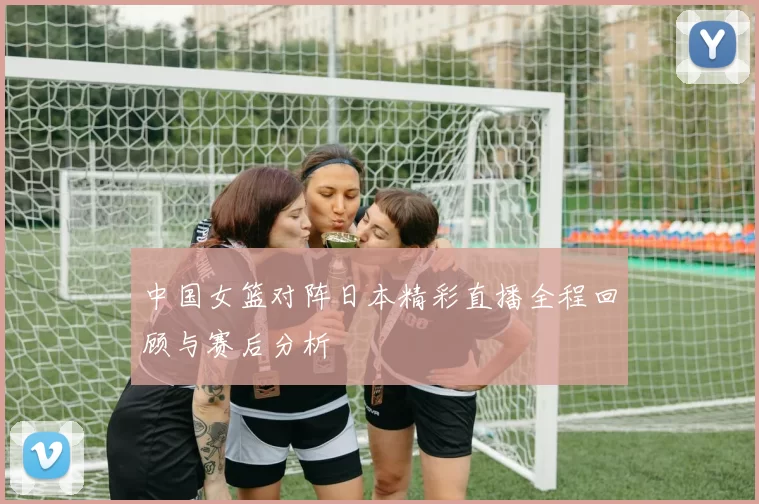 中国女篮对阵日本精彩直播全程回顾与赛后分析