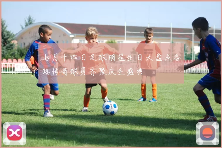 七月十四日足球明星生日大盘点各路传奇球员齐聚庆生盛典