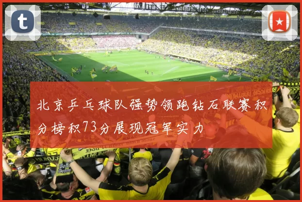 北京乒乓球队强势领跑钻石联赛积分榜积73分展现冠军实力