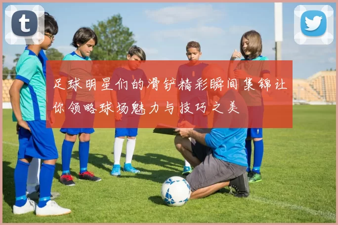 足球明星们的滑铲精彩瞬间集锦让你领略球场魅力与技巧之美