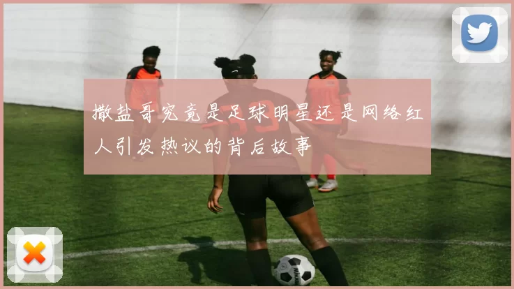 撒盐哥究竟是足球明星还是网络红人引发热议的背后故事
