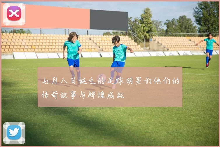 七月八日诞生的足球明星们他们的传奇故事与辉煌成就