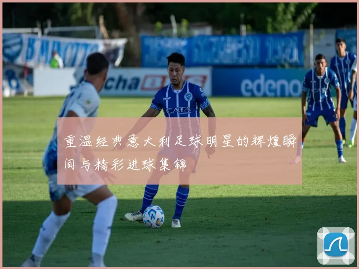 重温经典意大利足球明星的辉煌瞬间与精彩进球集锦