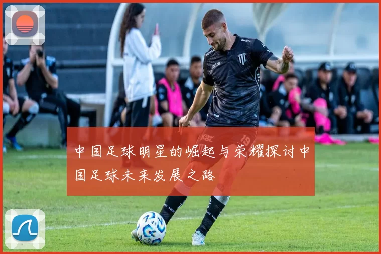 中国足球明星的崛起与荣耀探讨中国足球未来发展之路