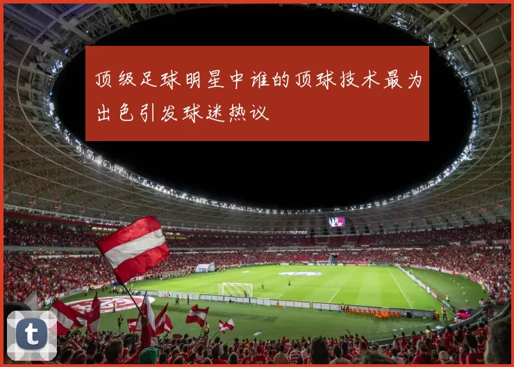 顶级足球明星中谁的顶球技术最为出色引发球迷热议