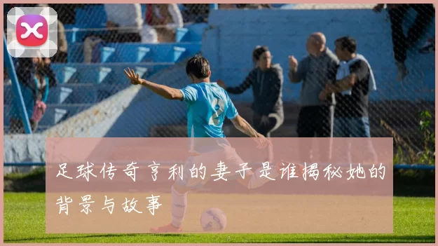 足球传奇亨利的妻子是谁揭秘她的背景与故事
