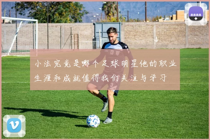 小法究竟是哪个足球明星他的职业生涯和成就值得我们关注与学习