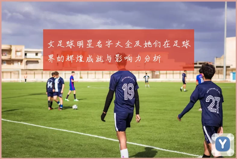 女足球明星名字大全及她们在足球界的辉煌成就与影响力分析