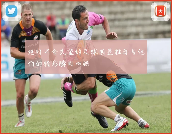 绝对不会失望的足球明星推荐与他们的精彩瞬间回顾