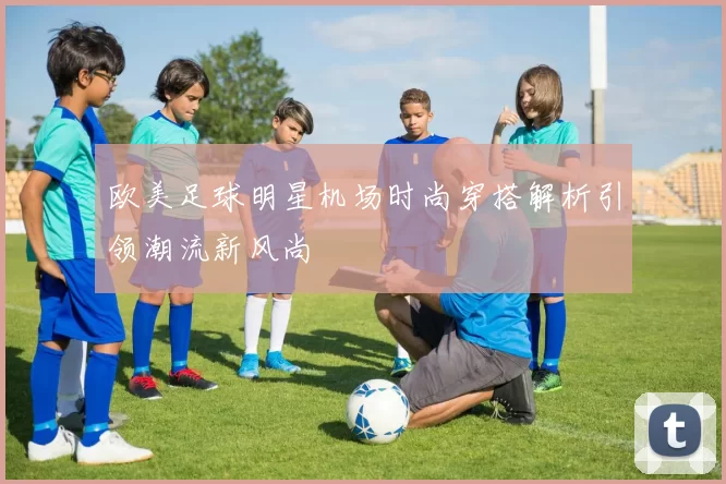 欧美足球明星机场时尚穿搭解析引领潮流新风尚