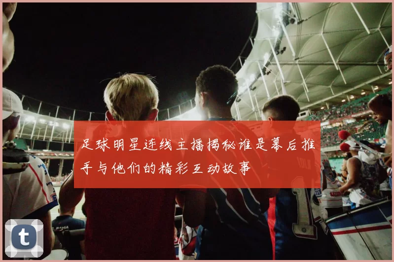 足球明星连线主播揭秘谁是幕后推手与他们的精彩互动故事