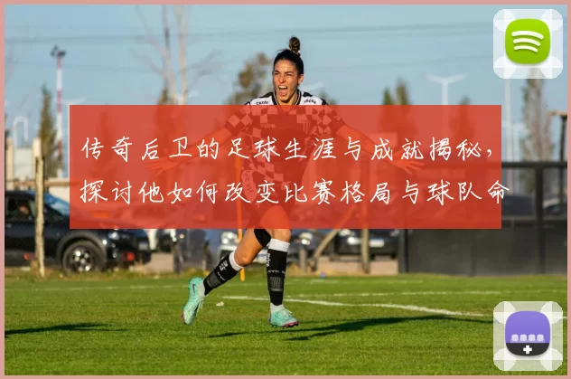 传奇后卫的足球生涯与成就揭秘，探讨他如何改变比赛格局与球队命运