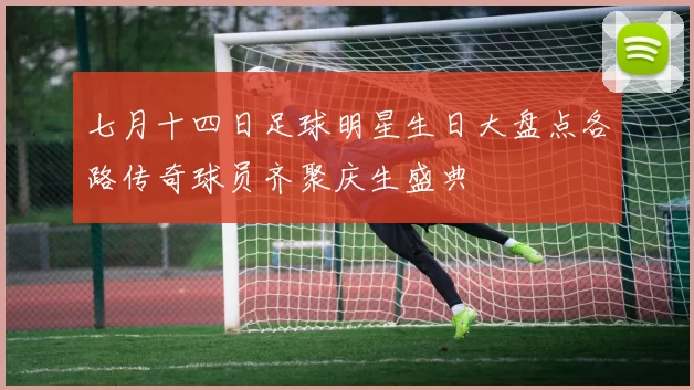 七月十四日足球明星生日大盘点各路传奇球员齐聚庆生盛典
