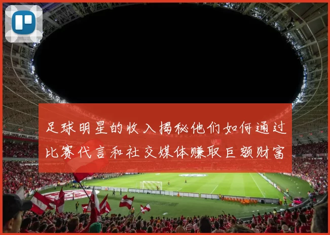 足球明星的收入揭秘他们如何通过比赛代言和社交媒体赚取巨额财富