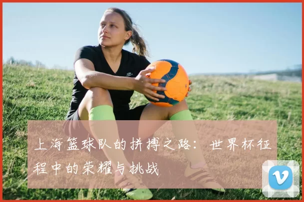 上海篮球队的拼搏之路：世界杯征程中的荣耀与挑战