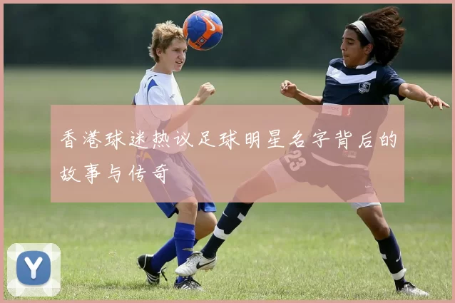 香港球迷热议足球明星名字背后的故事与传奇