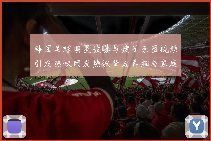 韩国足球明星被曝与嫂子亲密视频引发热议网友热议背后真相与家庭关系