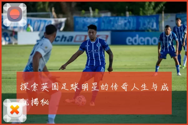 探索英国足球明星的传奇人生与成就揭秘
