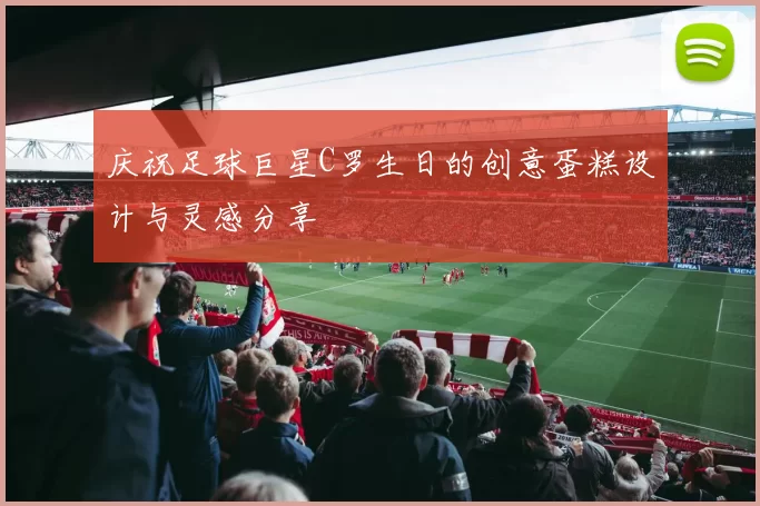 庆祝足球巨星C罗生日的创意蛋糕设计与灵感分享
