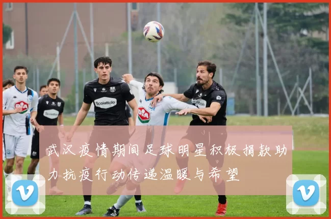 武汉疫情期间足球明星积极捐款助力抗疫行动传递温暖与希望