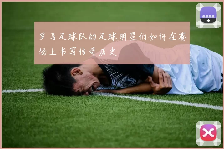 罗马足球队的足球明星们如何在赛场上书写传奇历史