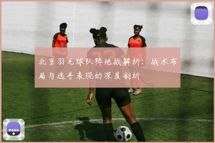 北京羽毛球队阵地战解析：战术布局与选手表现的深度剖析