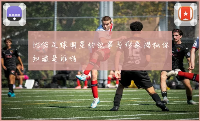 忧伤足球明星的故事与形象揭秘你知道是谁吗