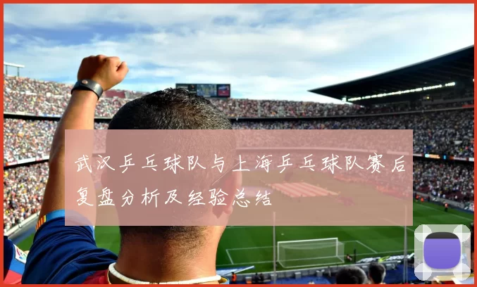 武汉乒乓球队与上海乒乓球队赛后复盘分析及经验总结