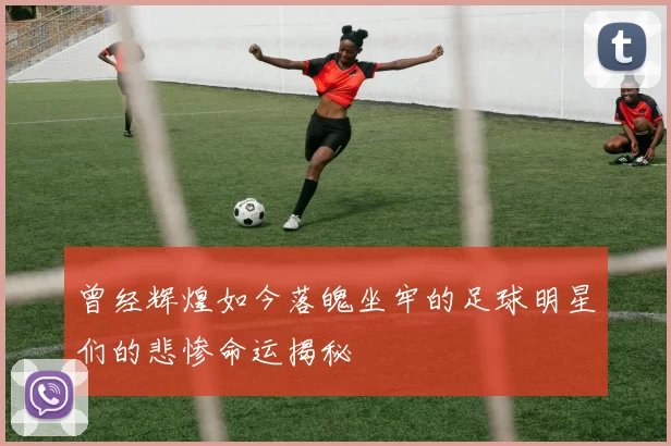 曾经辉煌如今落魄坐牢的足球明星们的悲惨命运揭秘
