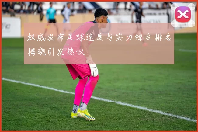 权威发布足球速度与实力综合排名揭晓引发热议