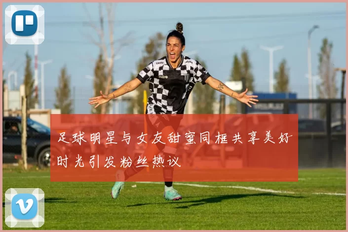 足球明星与女友甜蜜同框共享美好时光引发粉丝热议