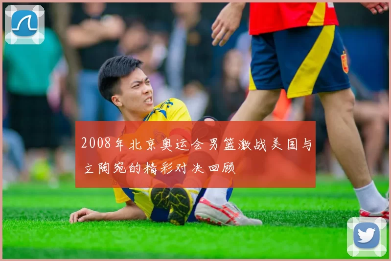 2008年北京奥运会男篮激战美国与立陶宛的精彩对决回顾