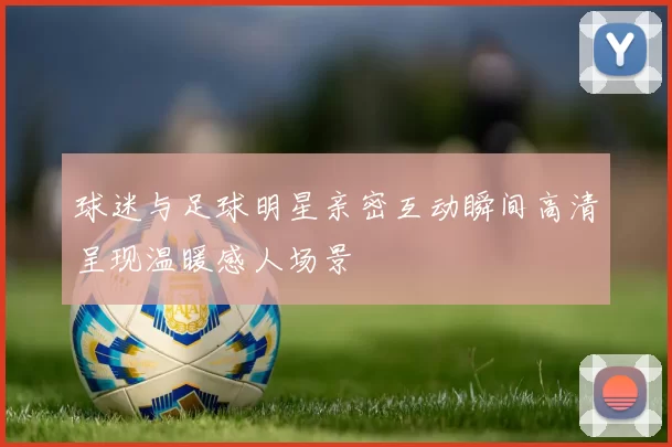 球迷与足球明星亲密互动瞬间高清呈现温暖感人场景