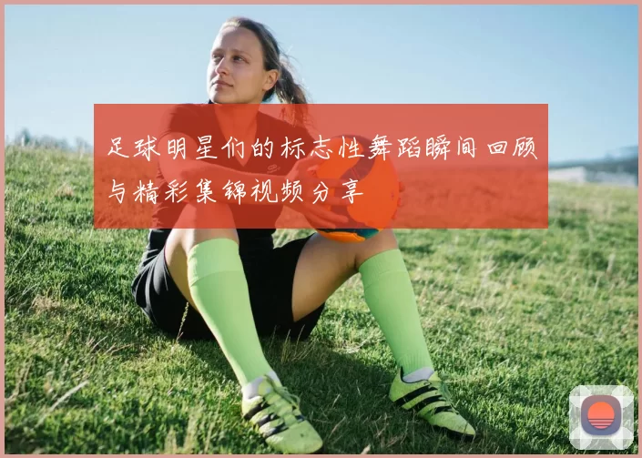 足球明星们的标志性舞蹈瞬间回顾与精彩集锦视频分享