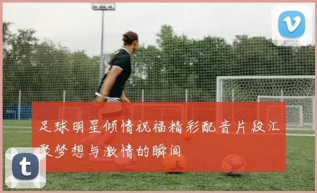 足球明星倾情祝福精彩配音片段汇聚梦想与激情的瞬间