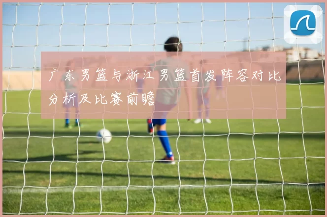 广东男篮与浙江男篮首发阵容对比分析及比赛前瞻