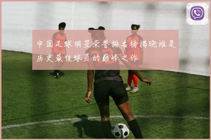 中国足球明星荣誉排名榜揭晓谁是历史最佳球员的巅峰之作