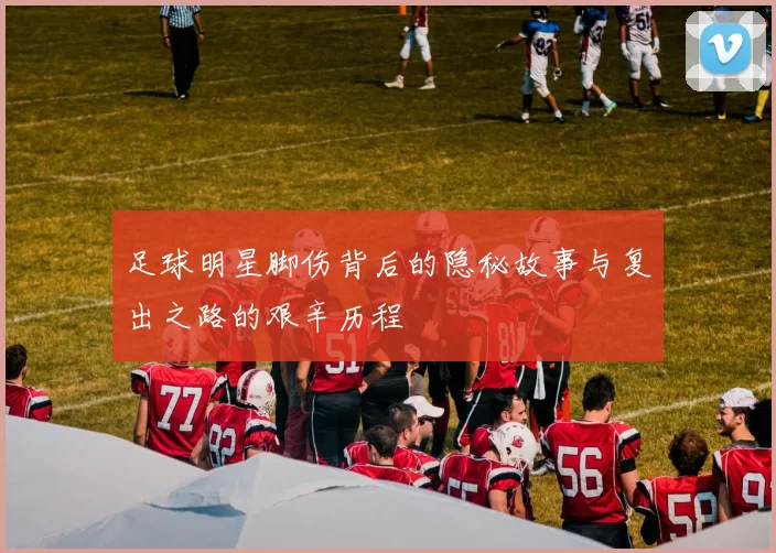 足球明星脚伤背后的隐秘故事与复出之路的艰辛历程