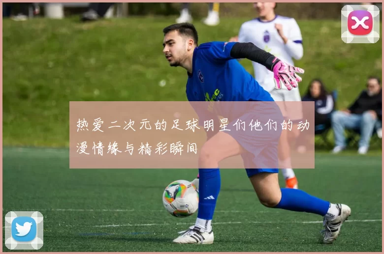 热爱二次元的足球明星们他们的动漫情缘与精彩瞬间