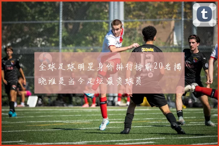 全球足球明星身价排行榜前20名揭晓谁是当今足坛最贵球员