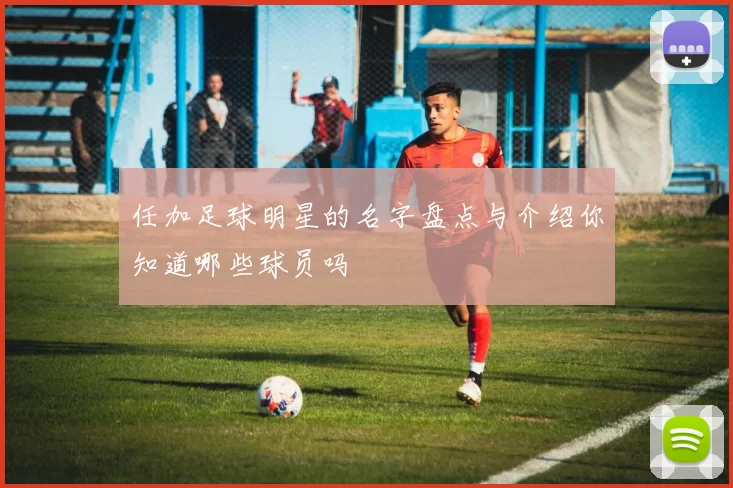 任加足球明星的名字盘点与介绍你知道哪些球员吗