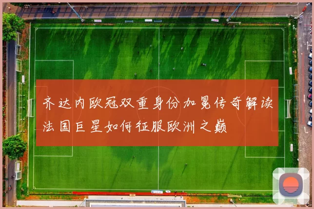 齐达内欧冠双重身份加冕传奇解读法国巨星如何征服欧洲之巅