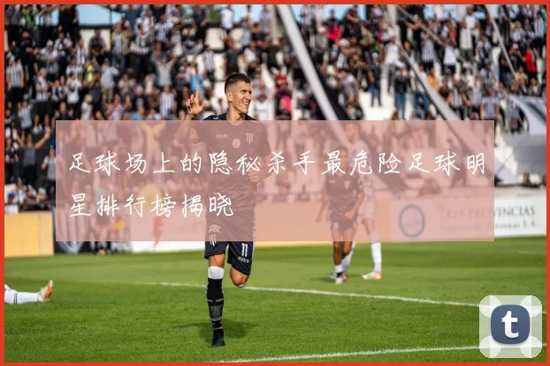 足球场上的隐秘杀手最危险足球明星排行榜揭晓